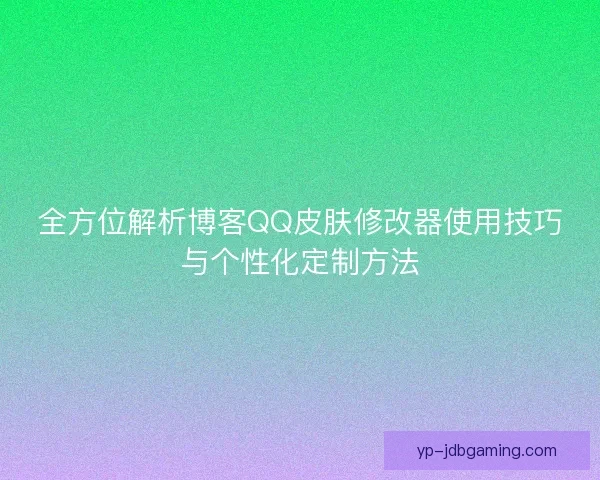 全方位解析博客QQ皮肤修改器使用技巧与个性化定制方法