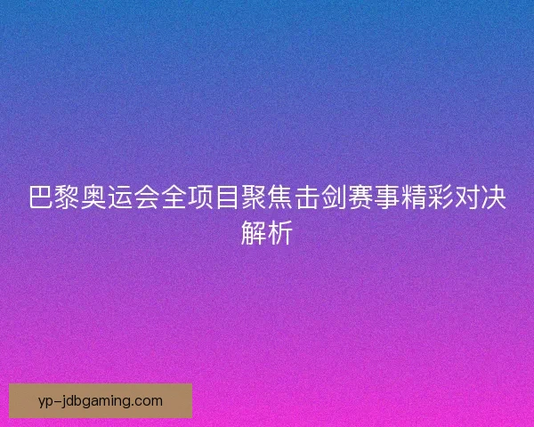 巴黎奥运会全项目聚焦击剑赛事精彩对决解析