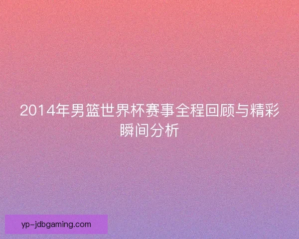 2014年男篮世界杯赛事全程回顾与精彩瞬间分析