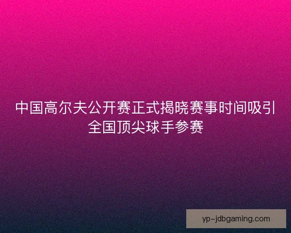 中国高尔夫公开赛正式揭晓赛事时间吸引全国顶尖球手参赛