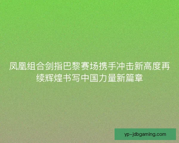 凤凰组合剑指巴黎赛场携手冲击新高度再续辉煌书写中国力量新篇章